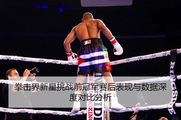拳击界新星挑战前冠军赛后表现与数据深度对比分析